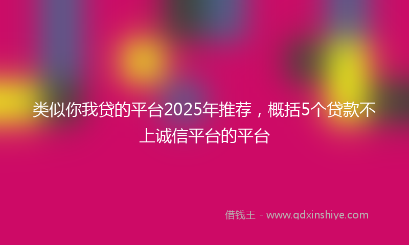 类似你我贷的平台2025年推荐，概括5个贷款不上诚信平台的平台