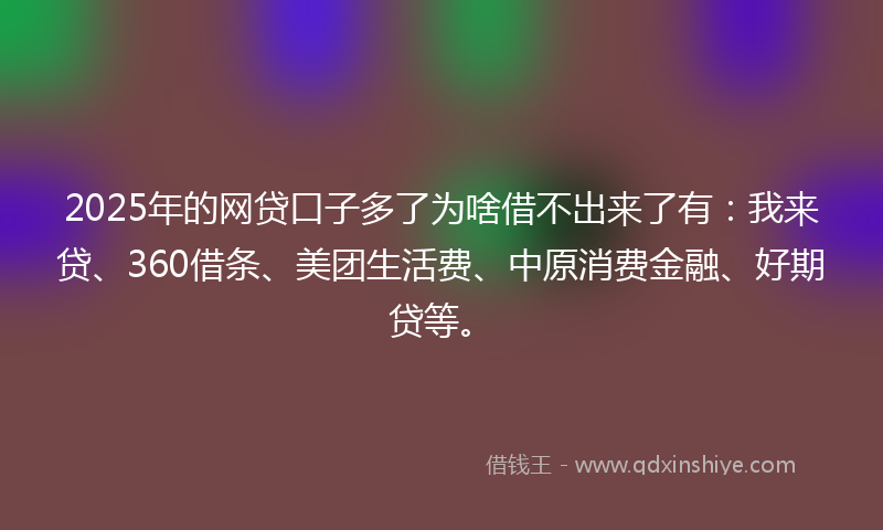 2025年的网贷口子多了为啥借不出来了有：我来贷、360借条、美团生活费、中原消费金融、好期贷等。