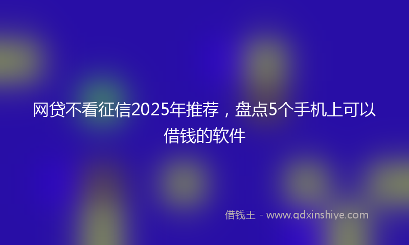 网贷不看征信2025年推荐，盘点5个手机上可以借钱的软件