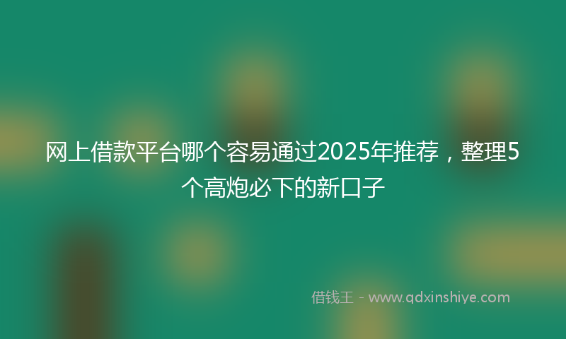 网上借款平台哪个容易通过2025年推荐，整理5个高炮必下的新口子