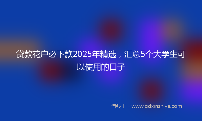 贷款花户必下款2025年精选，汇总5个大学生可以使用的口子