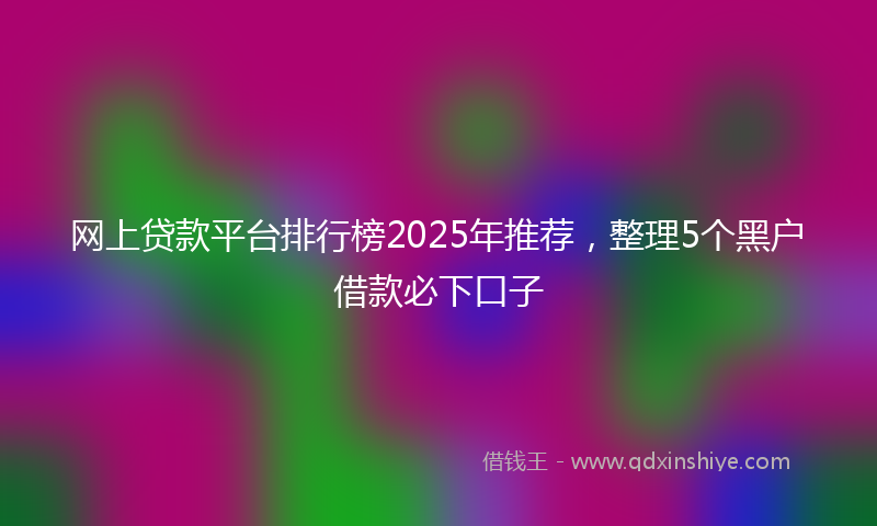 网上贷款平台排行榜2025年推荐，整理5个黑户借款必下口子