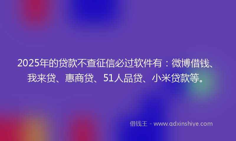 2025年的贷款不查征信必过软件有：微博借钱、我来贷、惠商贷、51人品贷、小米贷款等。