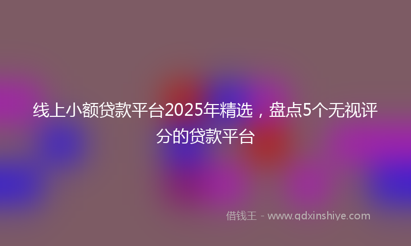 线上小额贷款平台2025年精选，盘点5个无视评分的贷款平台