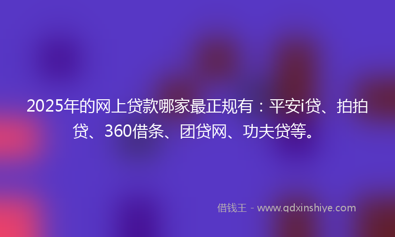 2025年的网上贷款哪家最正规有：平安i贷、拍拍贷、360借条、团贷网、功夫贷等。