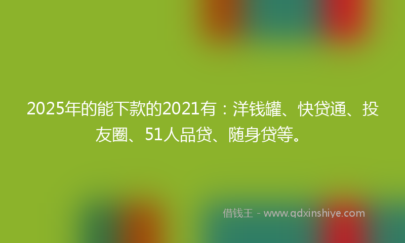 2025年的能下款的2021有：洋钱罐、快贷通、投友圈、51人品贷、随身贷等。