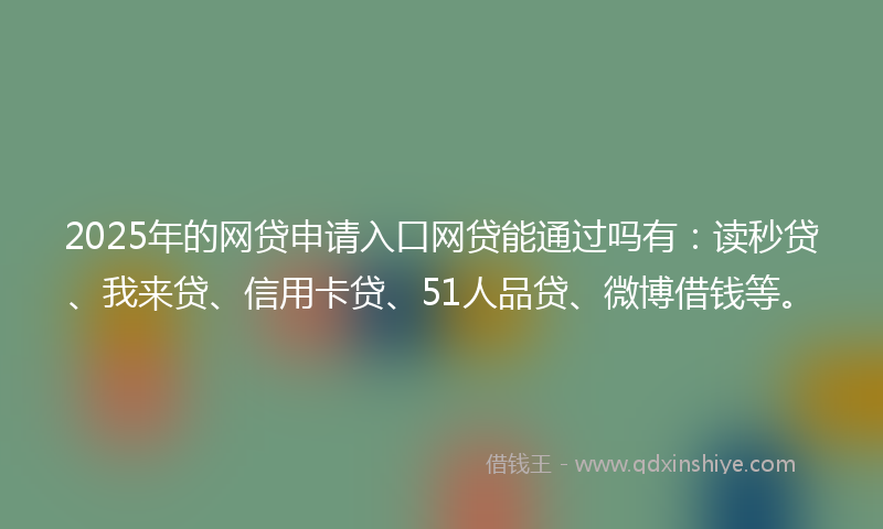 2025年的网贷申请入口网贷能通过吗有：读秒贷、我来贷、信用卡贷、51人品贷、微博借钱等。