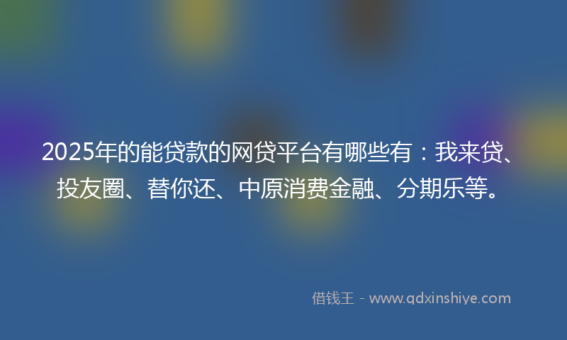 2025年的能贷款的网贷平台有哪些有：我来贷、投友圈、替你还、中原消费金融、分期乐等。