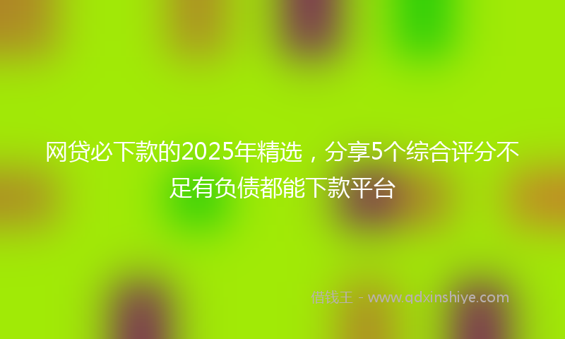 网贷必下款的2025年精选，分享5个综合评分不足有负债都能下款平台