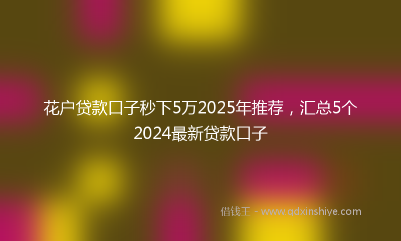 花户贷款口子秒下5万2025年推荐，汇总5个2024最新贷款口子