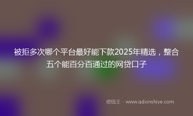 被拒多次哪个平台最好能下款2025年精选，整合五个能百分百通过的网贷口子