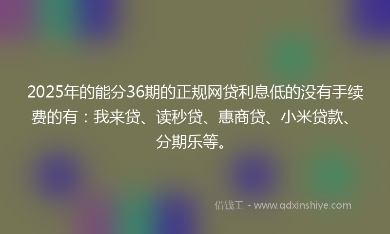 2025年的能分36期的正规网贷利息低的没有手续费的有：我来贷、读秒贷、惠商贷、小米贷款、分期乐等。