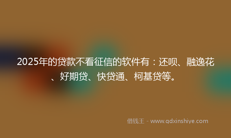 2025年的贷款不看征信的软件有：还呗、融逸花、好期贷、快贷通、柯基贷等。