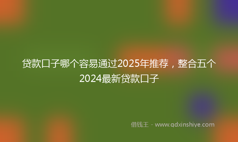 贷款口子哪个容易通过2025年推荐，整合五个2024最新贷款口子