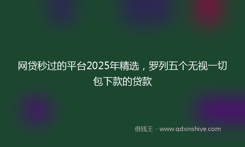 网贷秒过的平台2025年精选，罗列五个无视一切包下款的贷款