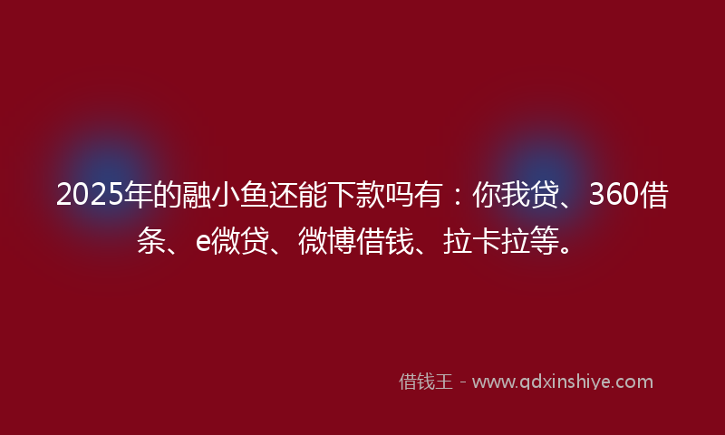 2025年的融小鱼还能下款吗有：你我贷、360借条、e微贷、微博借钱、拉卡拉等。
