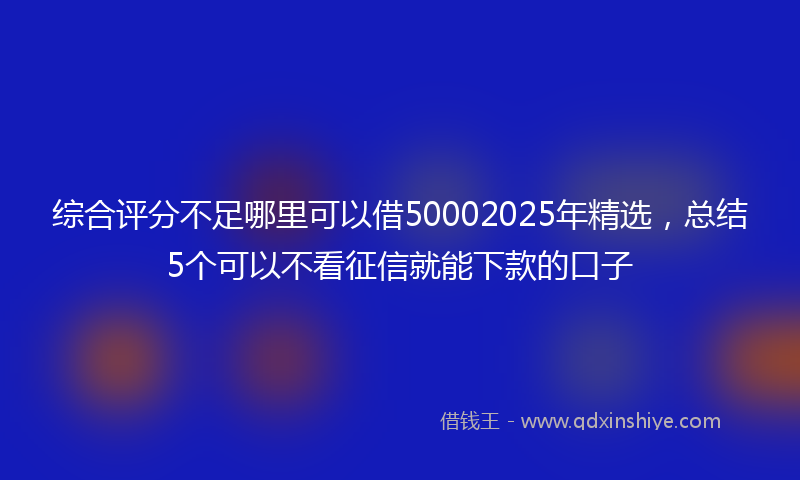 综合评分不足哪里可以借50002025年精选，总结5个可以不看征信就能下款的口子
