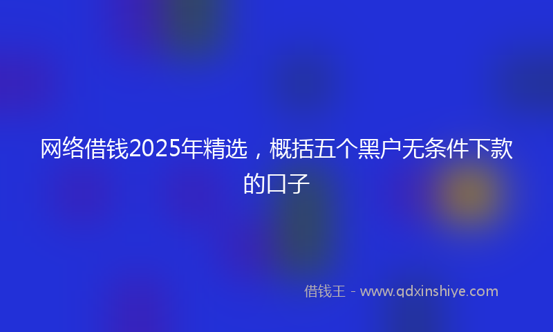 网络借钱2025年精选，概括五个黑户无条件下款的口子