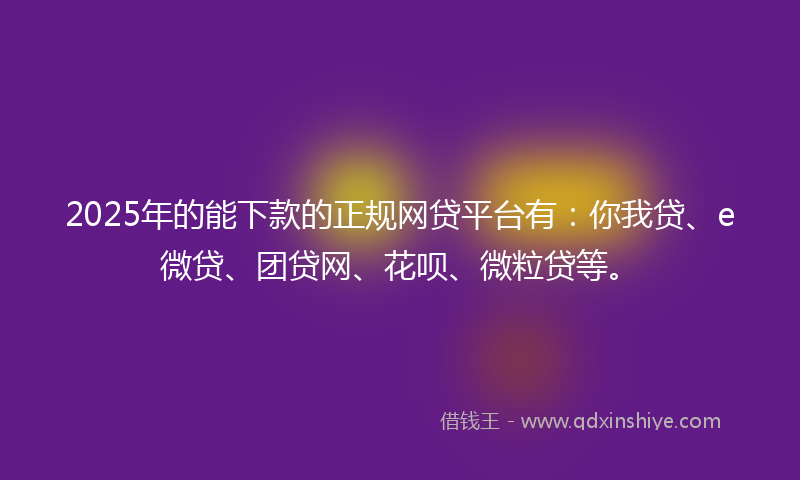 2025年的能下款的正规网贷平台有：你我贷、e微贷、团贷网、花呗、微粒贷等。