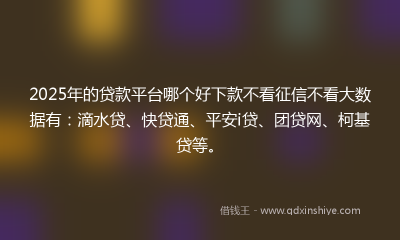 2025年的贷款平台哪个好下款不看征信不看大数据有：滴水贷、快贷通、平安i贷、团贷网、柯基贷等。