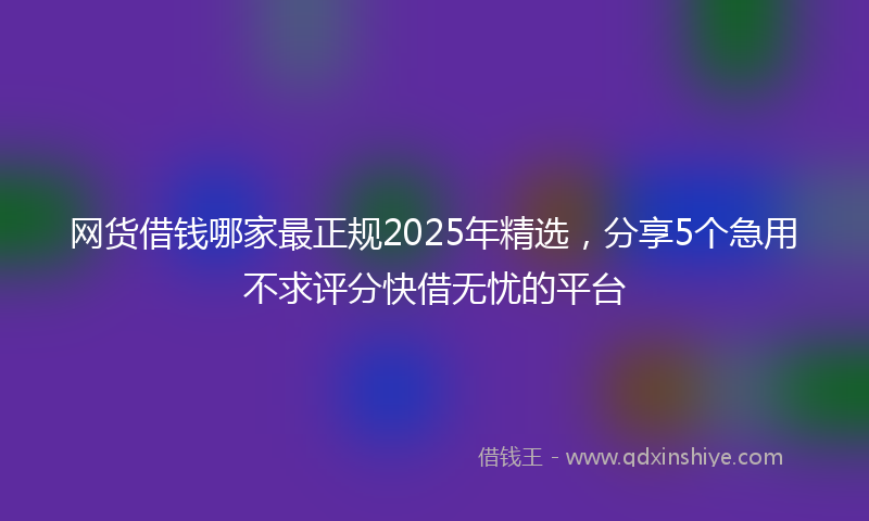 网货借钱哪家最正规2025年精选，分享5个急用不求评分快借无忧的平台