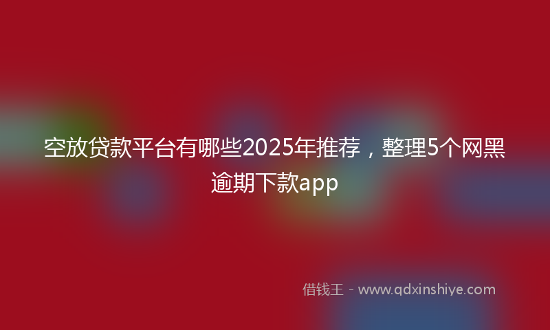空放贷款平台有哪些2025年推荐，整理5个网黑逾期下款app