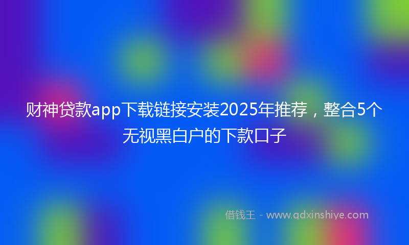 财神贷款app下载链接安装2025年推荐，整合5个无视黑白户的下款口子