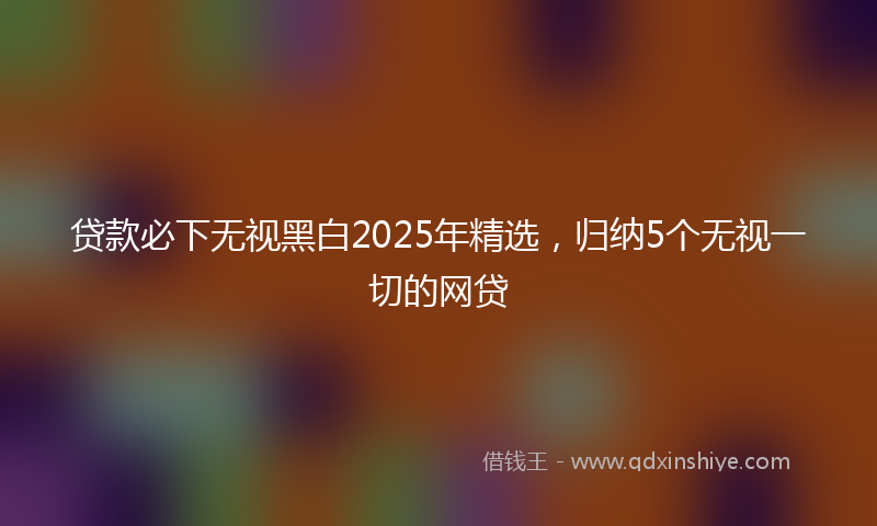 贷款必下无视黑白2025年精选，归纳5个无视一切的网贷