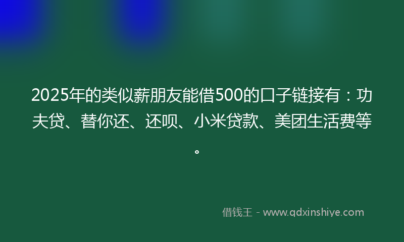 2025年的类似薪朋友能借500的口子链接有：功夫贷、替你还、还呗、小米贷款、美团生活费等。