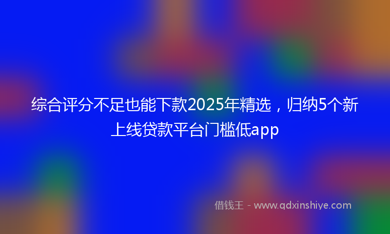 综合评分不足也能下款2025年精选，归纳5个新上线贷款平台门槛低app
