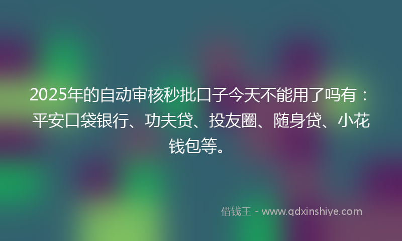 2025年的自动审核秒批口子今天不能用了吗有：平安口袋银行、功夫贷、投友圈、随身贷、小花钱包等。