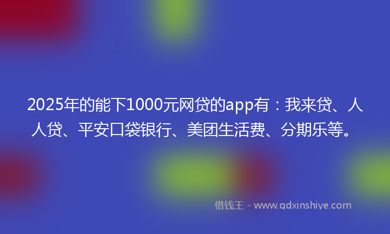 2025年的能下1000元网贷的app有：我来贷、人人贷、平安口袋银行、美团生活费、分期乐等。
