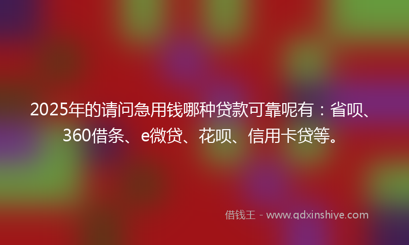 2025年的请问急用钱哪种贷款可靠呢有：省呗、360借条、e微贷、花呗、信用卡贷等。