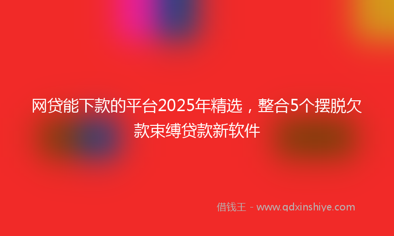 网贷能下款的平台2025年精选，整合5个摆脱欠款束缚贷款新软件