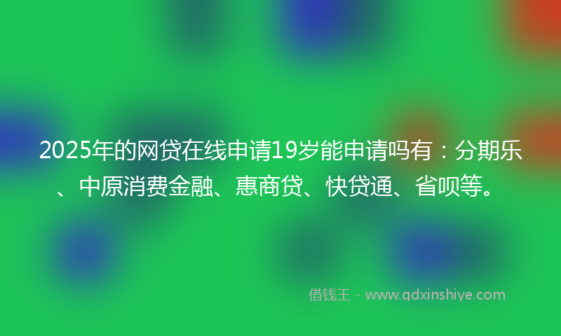 2025年的网贷在线申请19岁能申请吗有：分期乐、中原消费金融、惠商贷、快贷通、省呗等。