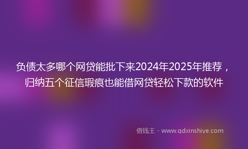 负债太多哪个网贷能批下来2024年2025年推荐，归纳五个征信瑕疵也能借网贷轻松下款的软件