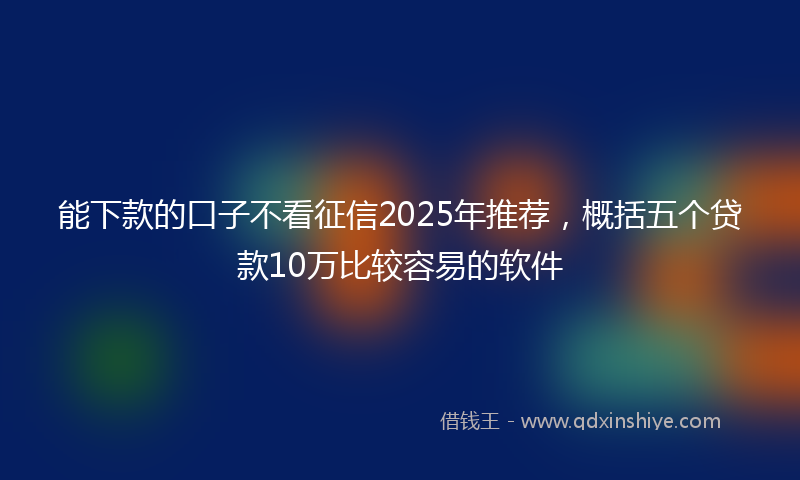 能下款的口子不看征信2025年推荐，概括五个贷款10万比较容易的软件