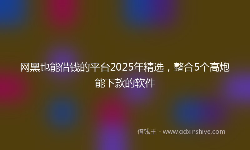 网黑也能借钱的平台2025年精选，整合5个高炮能下款的软件