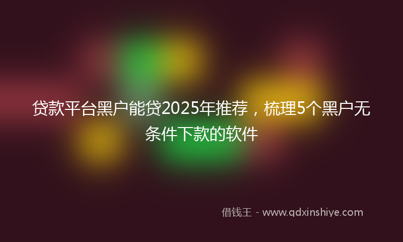 贷款平台黑户能贷2025年推荐，梳理5个黑户无条件下款的软件