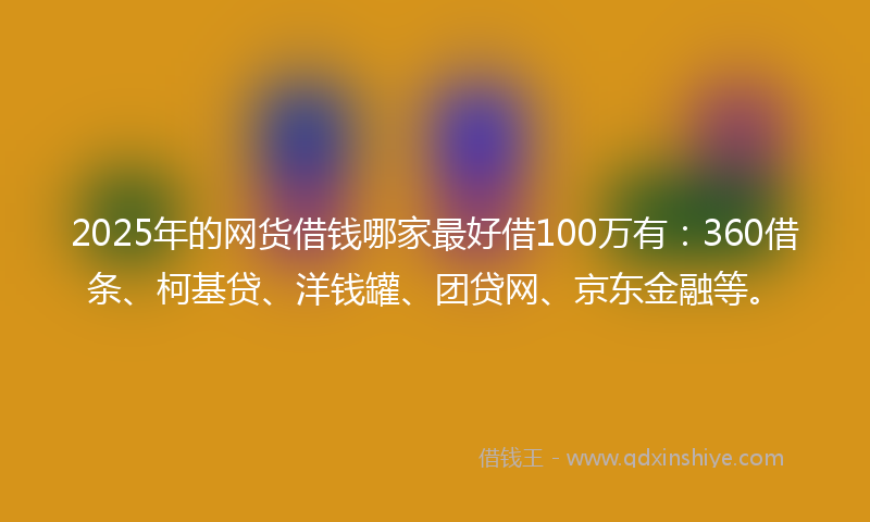 2025年的网货借钱哪家最好借100万有：360借条、柯基贷、洋钱罐、团贷网、京东金融等。