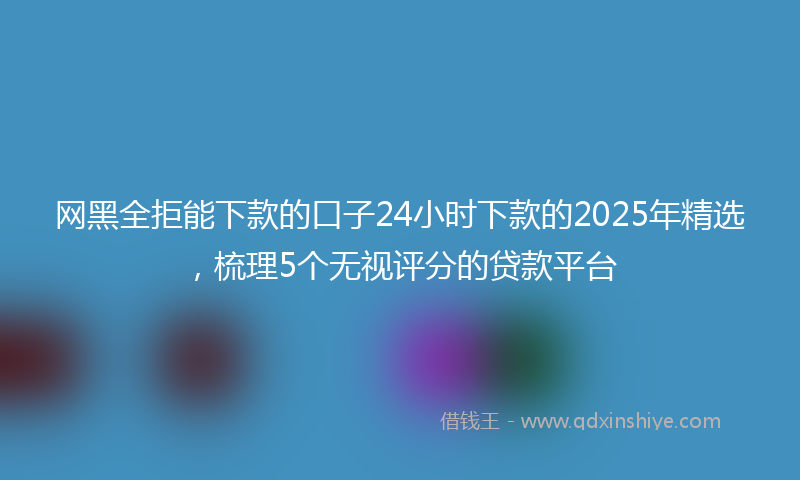 网黑全拒能下款的口子24小时下款的2025年精选，梳理5个无视评分的贷款平台