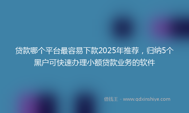 贷款哪个平台最容易下款2025年推荐，归纳5个黑户可快速办理小额贷款业务的软件