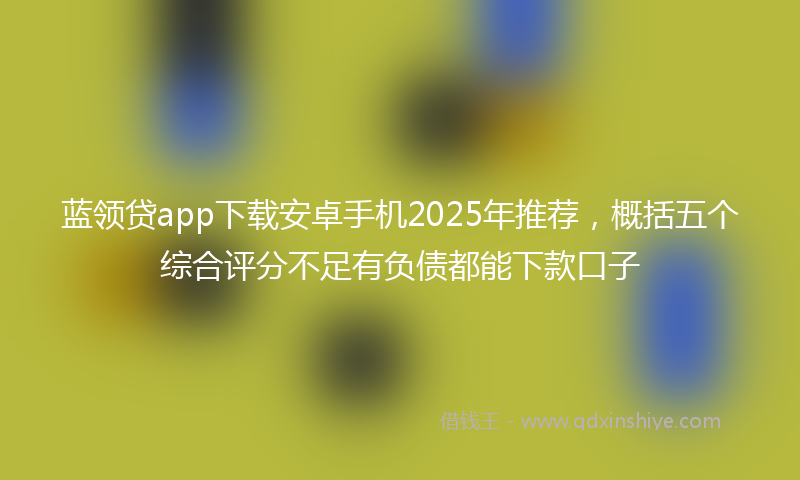 蓝领贷app下载安卓手机2025年推荐，概括五个综合评分不足有负债都能下款口子