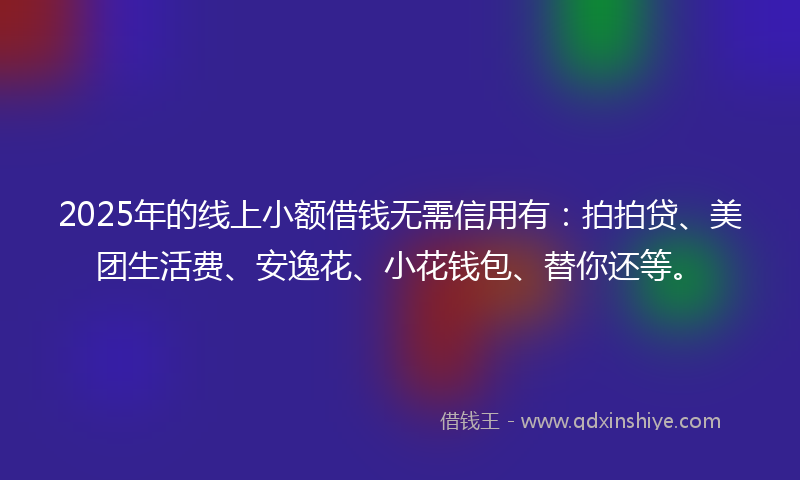 2025年的线上小额借钱无需信用有：拍拍贷、美团生活费、安逸花、小花钱包、替你还等。