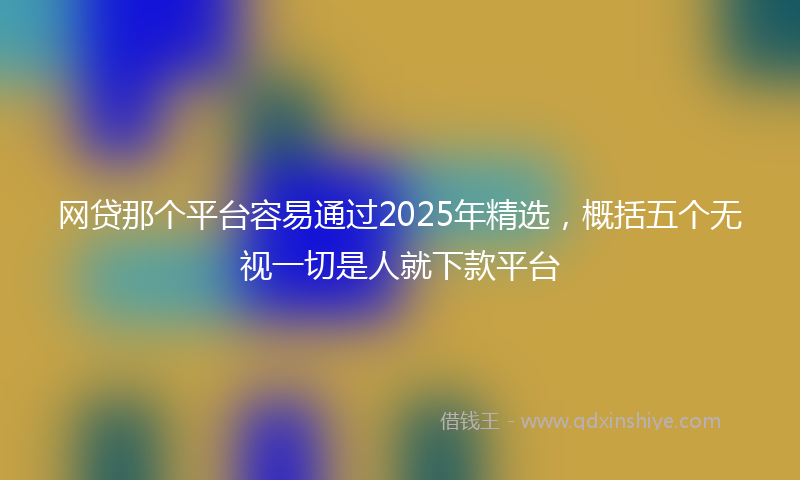 网贷那个平台容易通过2025年精选，概括五个无视一切是人就下款平台