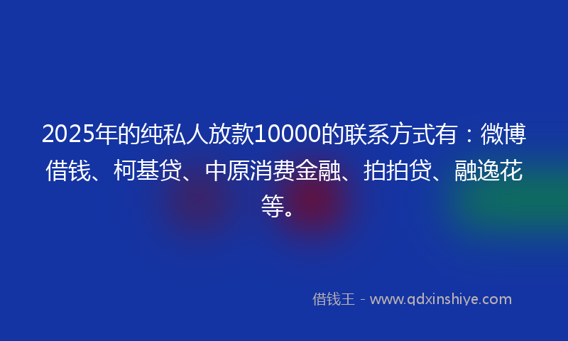 2025年的纯私人放款10000的联系方式有：微博借钱、柯基贷、中原消费金融、拍拍贷、融逸花等。