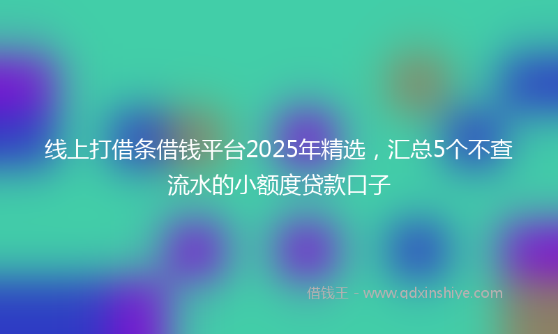 线上打借条借钱平台2025年精选，汇总5个不查流水的小额度贷款口子
