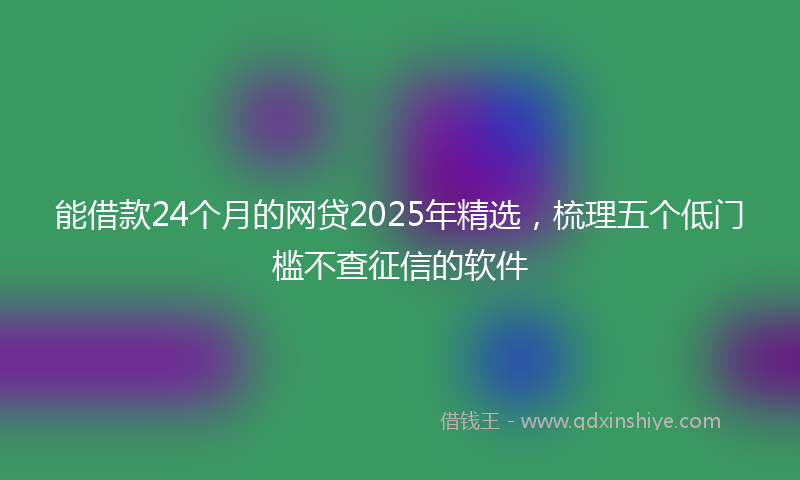 能借款24个月的网贷2025年精选，梳理五个低门槛不查征信的软件