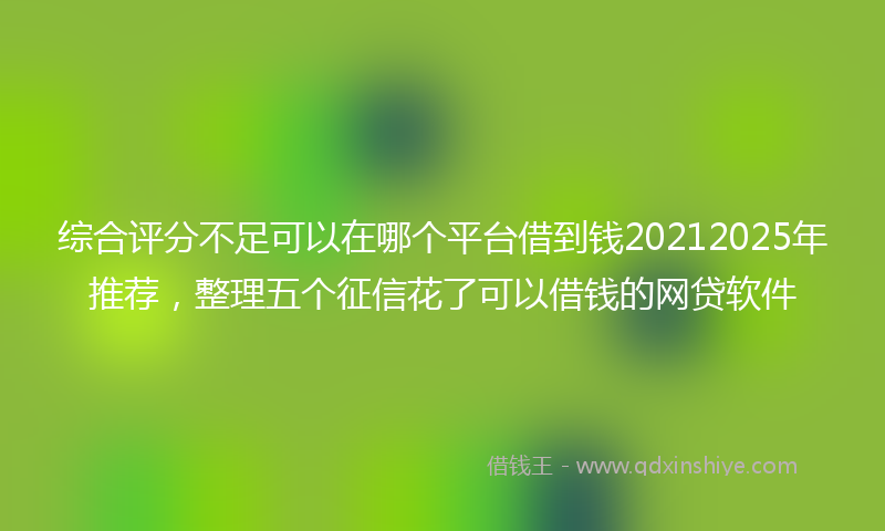 综合评分不足可以在哪个平台借到钱20212025年推荐，整理五个征信花了可以借钱的网贷软件