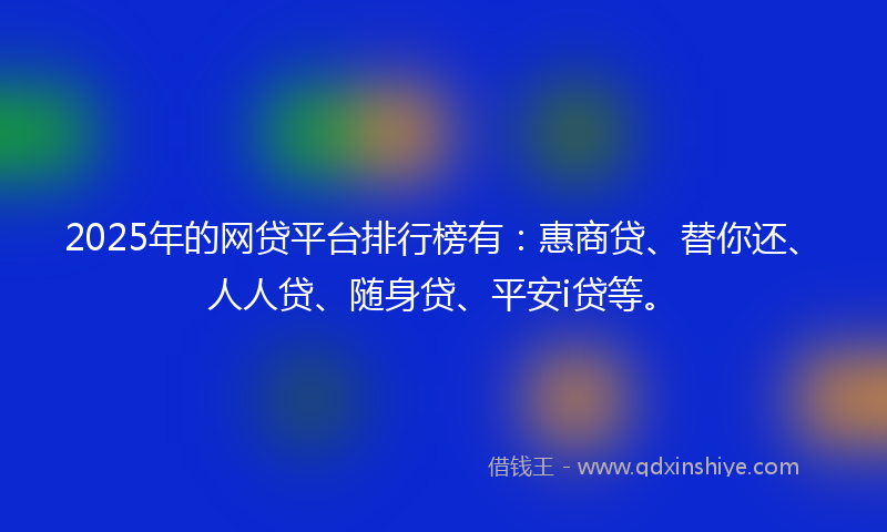 2025年的网贷平台排行榜有：惠商贷、替你还、人人贷、随身贷、平安i贷等。
